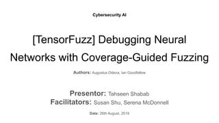 [TensorFuzz] Debugging Neural
Networks with Coverage-Guided Fuzzing
Authors: Augustus Odena, Ian Goodfellow
Presentor: Tahseen Shabab
Facilitators: Susan Shu, Serena McDonnell
Date: 26th August, 2019
Cybersecurity AI
 