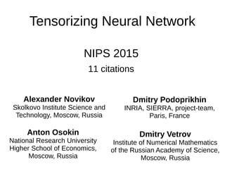 Tensorizing Neural Network
NIPS 2015
11 citations
Alexander Novikov
Skolkovo Institute Science and
Technology, Moscow, Russia
Dmitry Podoprikhin
INRIA, SIERRA, project-team,
Paris, France
Anton Osokin
National Research University
Higher School of Economics,
Moscow, Russia
Dmitry Vetrov
Institute of Numerical Mathematics
of the Russian Academy of Science,
Moscow, Russia
 