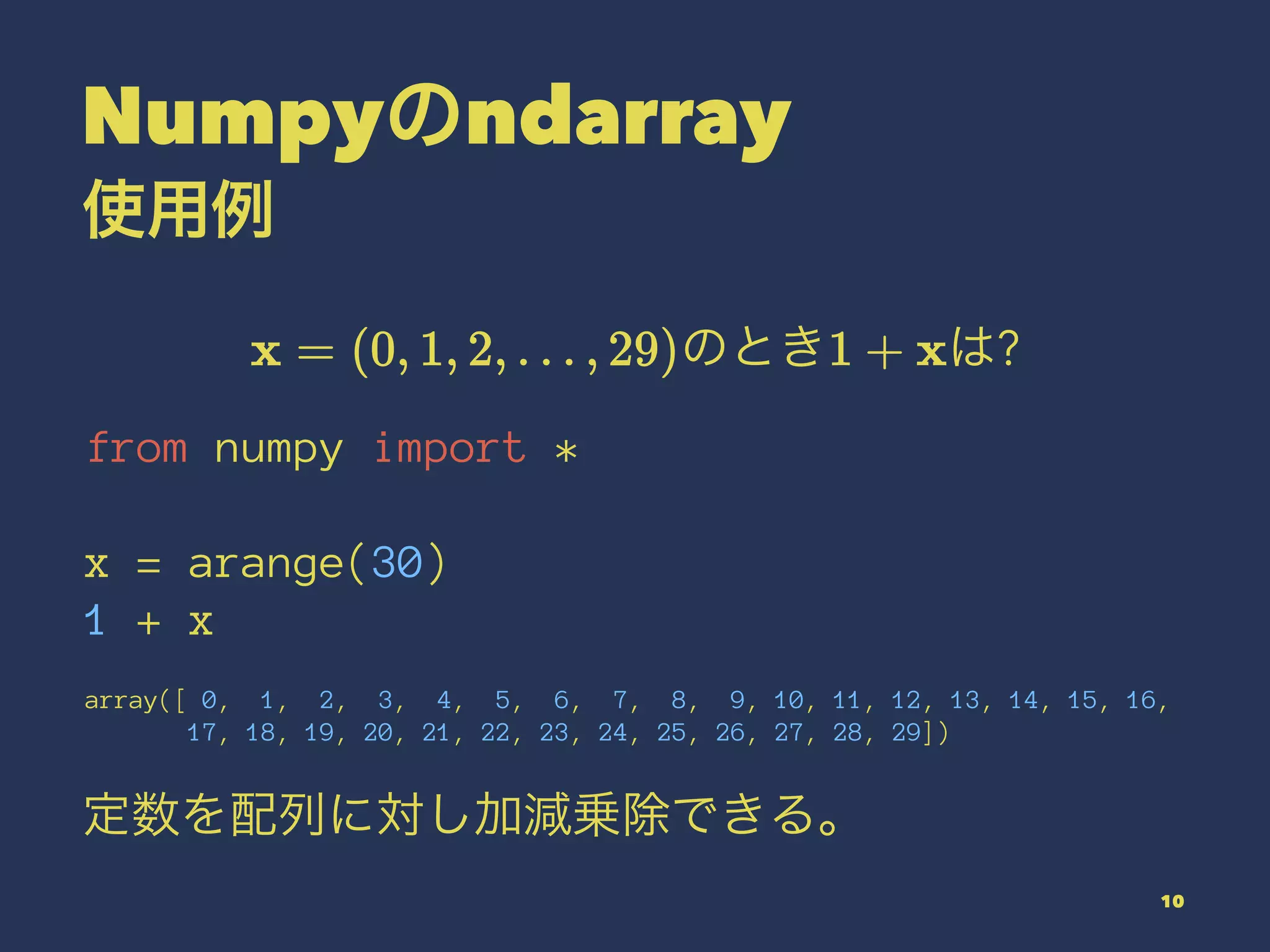 Numpyのndarray
使用例
のとき は?
from numpy import *
x = arange(30)
1 + x
array([ 0, 1, 2, 3, 4, 5, 6, 7, 8, 9, 10, 11, 12, 13, 14, 15, 16,
17, 18, 19, 20, 21, 22, 23, 24, 25, 26, 27, 28, 29])
定数を配列に対し加減乗除できる。
10
 