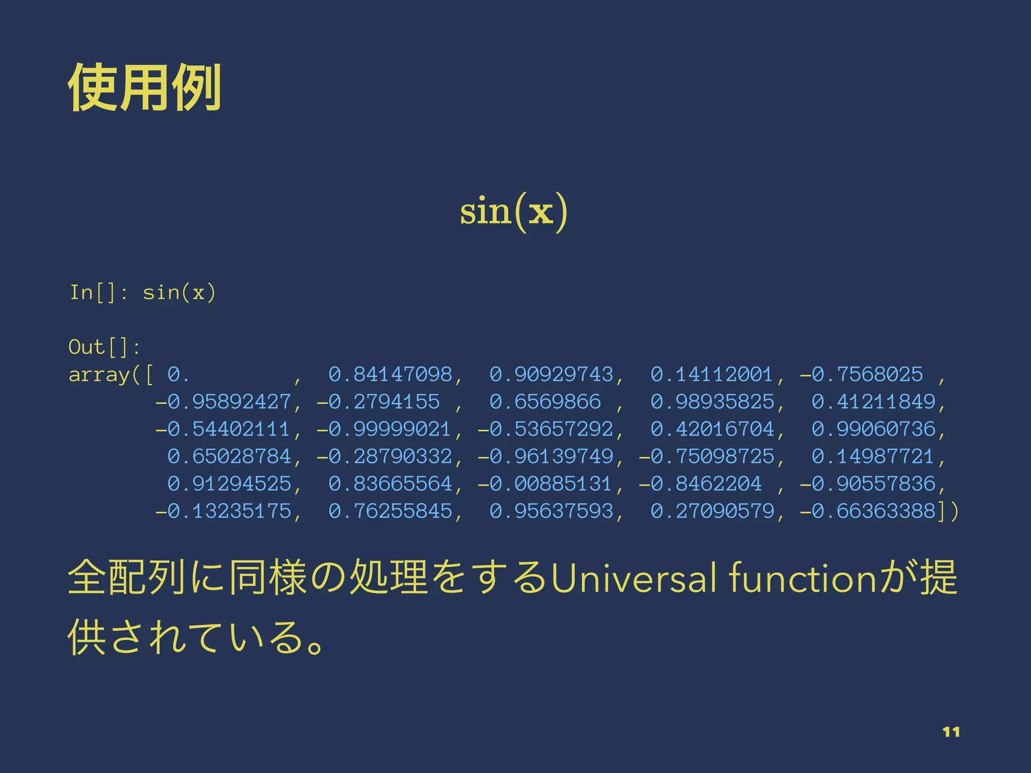 使用例
In[]: sin(x)
Out[]:
array([ 0. , 0.84147098, 0.90929743, 0.14112001, -0.7568025 ,
-0.95892427, -0.2794155 , 0.6569866 , 0.98935825, 0.41211849,
-0.54402111, -0.99999021, -0.53657292, 0.42016704, 0.99060736,
0.65028784, -0.28790332, -0.96139749, -0.75098725, 0.14987721,
0.91294525, 0.83665564, -0.00885131, -0.8462204 , -0.90557836,
-0.13235175, 0.76255845, 0.95637593, 0.27090579, -0.66363388])
全配列に同様の処理をするUniversal functionが提
供されている。
11
 