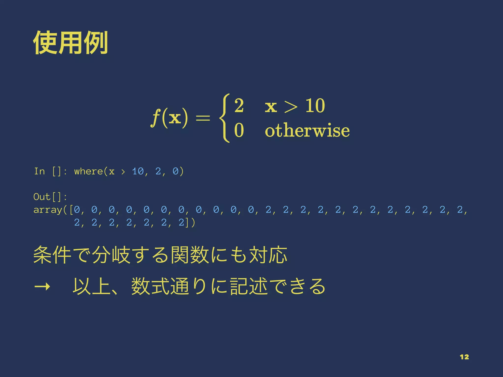 使用例
In []: where(x > 10, 2, 0)
Out[]:
array([0, 0, 0, 0, 0, 0, 0, 0, 0, 0, 0, 2, 2, 2, 2, 2, 2, 2, 2, 2, 2, 2, 2,
2, 2, 2, 2, 2, 2, 2])
条件で分岐する関数にも対応
→ 以上、数式通りに記述できる
12
 