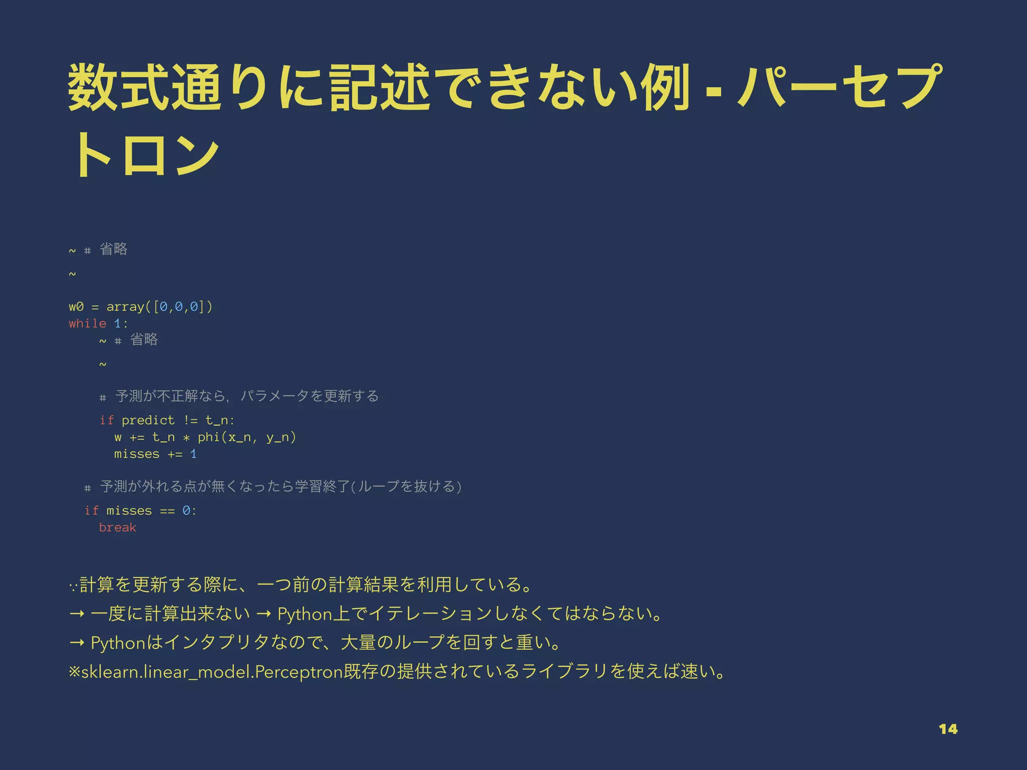 数式通りに記述できない例 - パーセプ
トロン
~ # 省略
~
w0 = array([0,0,0])
while 1:
~ # 省略
~
# 予測が不正解なら，パラメータを更新する
if predict != t_n:
w += t_n * phi(x_n, y_n)
misses += 1
# 予測が外れる点が無くなったら学習終了(ループを抜ける)
if misses == 0:
break
∵計算を更新する際に、一つ前の計算結果を利用している。
→ 一度に計算出来ない → Python上でイテレーションしなくてはならない。
→ Pythonはインタプリタなので、大量のループを回すと重い。
※sklearn.linear_model.Perceptron既存の提供されているライブラリを使えば速い。
14
 