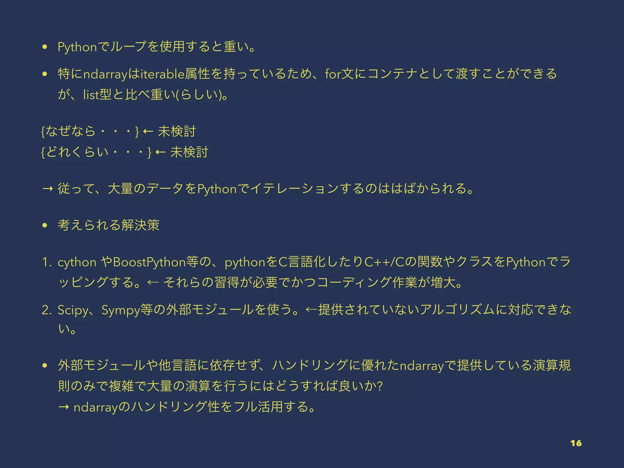 • Pythonでループを使用すると重い。
• 特にndarrayはiterable属性を持っているため、for文にコンテナとして渡すことができる
が、list型と比べ重い(らしい)。
{なぜなら・・・} ← 未検討
{どれくらい・・・} ← 未検討
→ 従って、大量のデータをPythonでイテレーションするのははばかられる。
• 考えられる解決策
1. cython やBoostPython等の、pythonをC言語化したりC++/Cの関数やクラスをPythonでラ
ッピングする。← それらの習得が必要でかつコーディング作業が増大。
2. Scipy、Sympy等の外部モジュールを使う。←提供されていないアルゴリズムに対応できな
い。
• 外部モジュールや他言語に依存せず、ハンドリングに優れたndarrayで提供している演算規
則のみで複雑で大量の演算を行うにはどうすれば良いか?
→ ndarrayのハンドリング性をフル活用する。
16
 