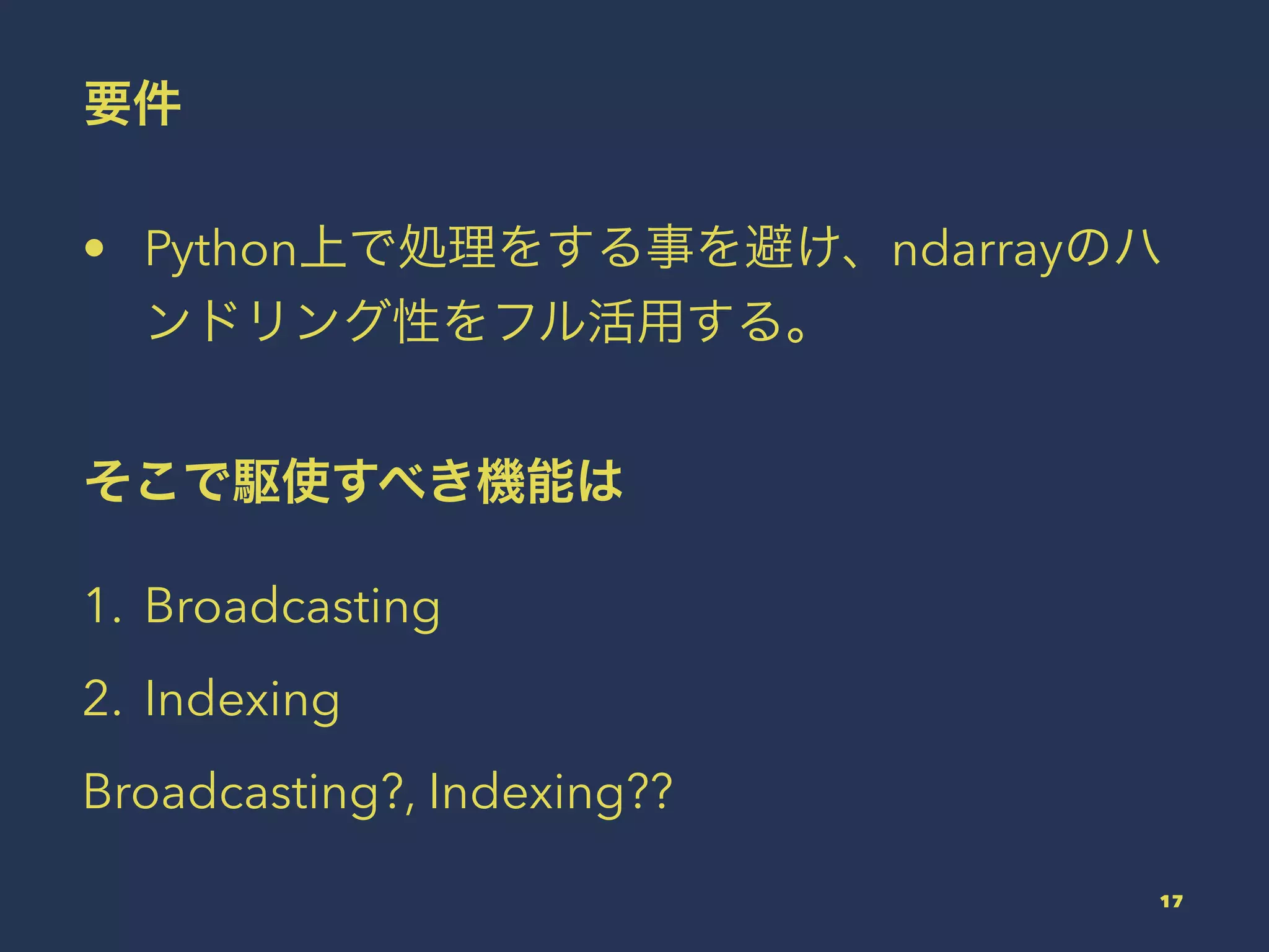 要件
• Python上で処理をする事を避け、ndarrayのハ
ンドリング性をフル活用する。
そこで駆使すべき機能は
1. Broadcasting
2. Indexing
Broadcasting?, Indexing??
17
 