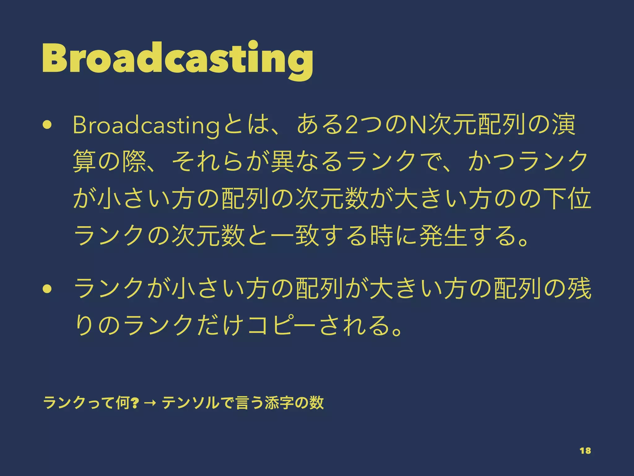 Broadcasting
• Broadcastingとは、ある2つのN次元配列の演
算の際、それらが異なるランクで、かつランク
が小さい方の配列の次元数が大きい方のの下位
ランクの次元数と一致する時に発生する。
• ランクが小さい方の配列が大きい方の配列の残
りのランクだけコピーされる。
ランクって何? → テンソルで言う添字の数
18
 