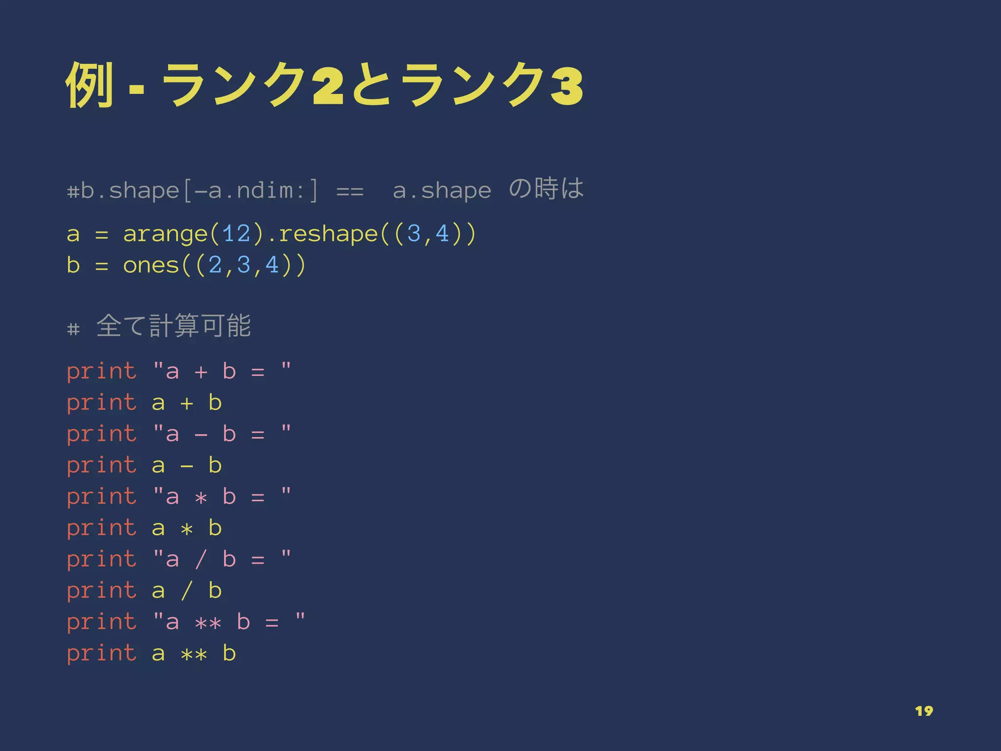 例 - ランク2とランク3
#b.shape[-a.ndim:] == a.shape の時は
a = arange(12).reshape((3,4))
b = ones((2,3,4))
# 全て計算可能
print "a + b = "
print a + b
print "a - b = "
print a - b
print "a * b = "
print a * b
print "a / b = "
print a / b
print "a ** b = "
print a ** b
19
 