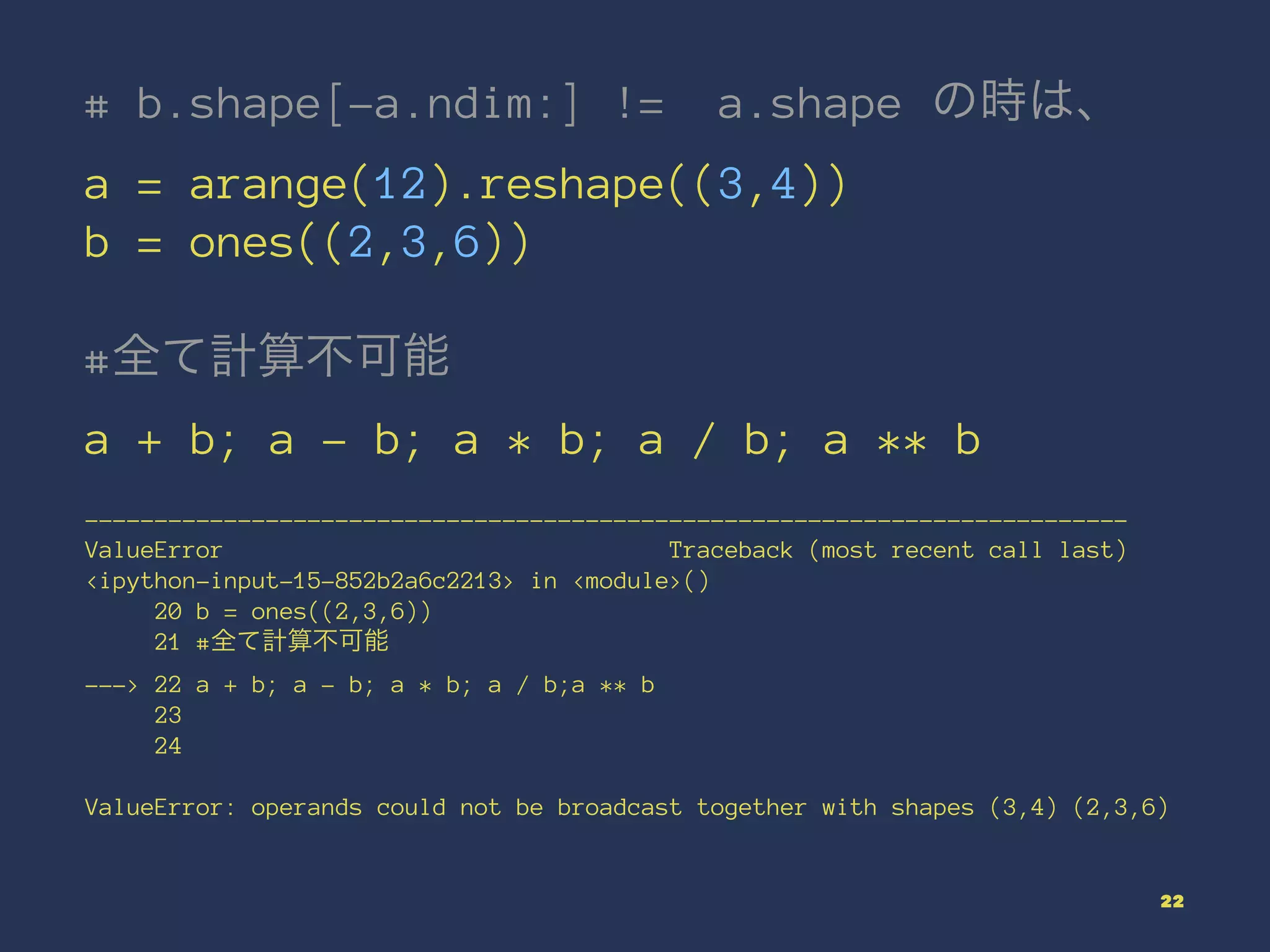 # b.shape[-a.ndim:] != a.shape の時は、
a = arange(12).reshape((3,4))
b = ones((2,3,6))
#全て計算不可能
a + b; a - b; a * b; a / b; a ** b
---------------------------------------------------------------------------
ValueError Traceback (most recent call last)
<ipython-input-15-852b2a6c2213> in <module>()
20 b = ones((2,3,6))
21 #全て計算不可能
---> 22 a + b; a - b; a * b; a / b;a ** b
23
24
ValueError: operands could not be broadcast together with shapes (3,4) (2,3,6)
22
 