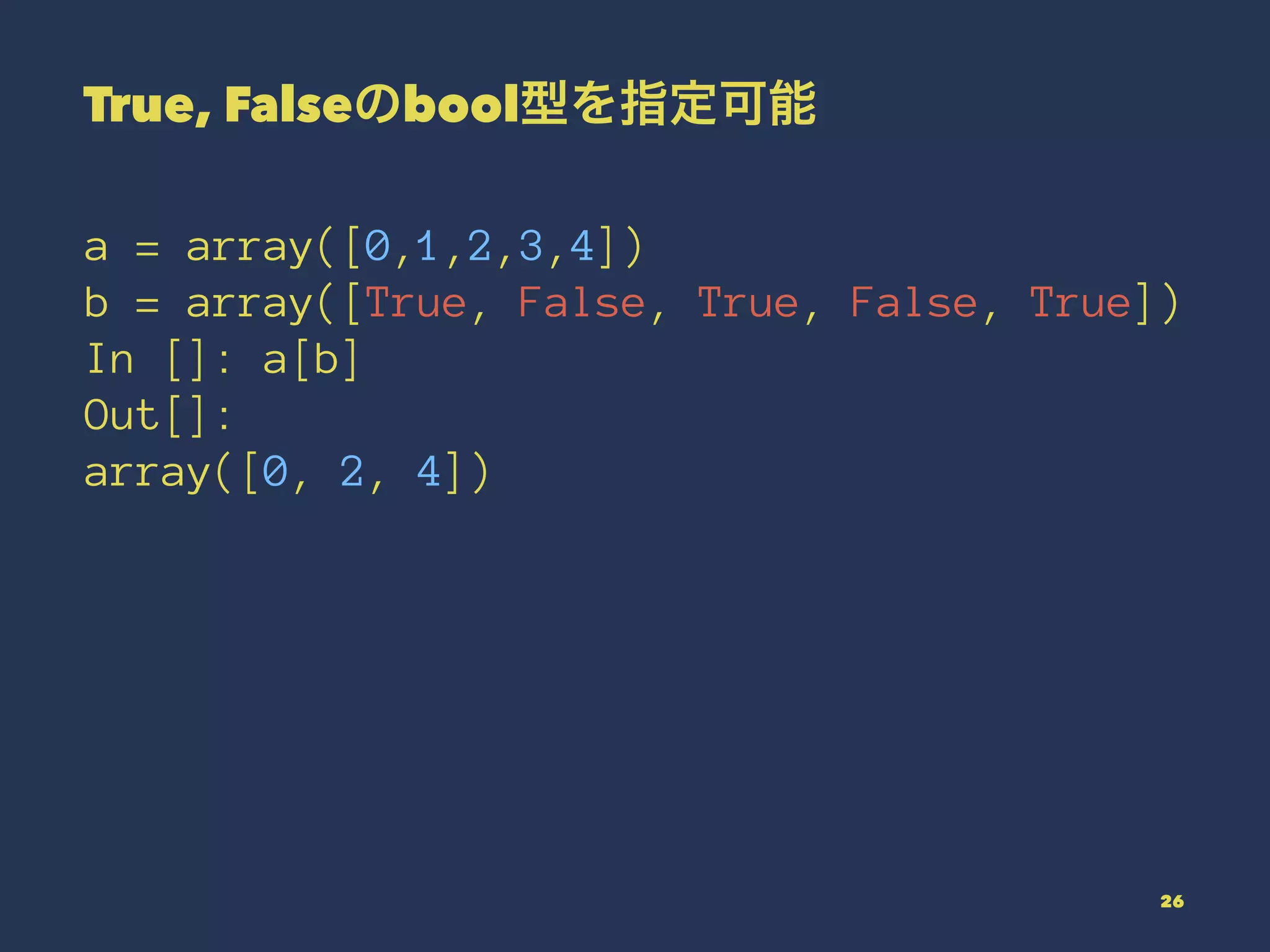 True, Falseのbool型を指定可能
a = array([0,1,2,3,4])
b = array([True, False, True, False, True])
In []: a[b]
Out[]:
array([0, 2, 4])
26
 
