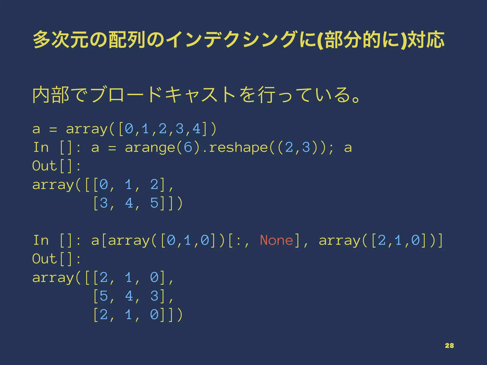 多次元の配列のインデクシングに(部分的に)対応
内部でブロードキャストを行っている。
a = array([0,1,2,3,4])
In []: a = arange(6).reshape((2,3)); a
Out[]:
array([[0, 1, 2],
[3, 4, 5]])
In []: a[array([0,1,0])[:, None], array([2,1,0])]
Out[]:
array([[2, 1, 0],
[5, 4, 3],
[2, 1, 0]])
28
 