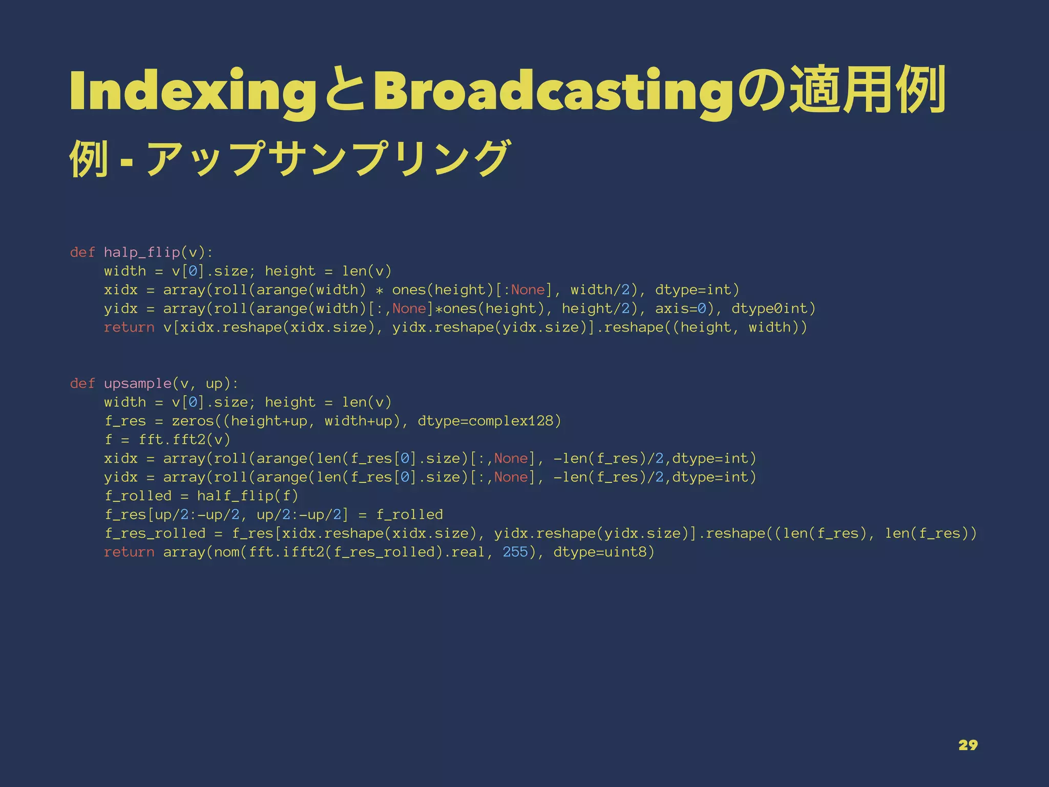 IndexingとBroadcastingの適用例
例 - アップサンプリング
def halp_flip(v):
width = v[0].size; height = len(v)
xidx = array(roll(arange(width) * ones(height)[:None], width/2), dtype=int)
yidx = array(roll(arange(width)[:,None]*ones(height), height/2), axis=0), dtype0int)
return v[xidx.reshape(xidx.size), yidx.reshape(yidx.size)].reshape((height, width))
def upsample(v, up):
width = v[0].size; height = len(v)
f_res = zeros((height+up, width+up), dtype=complex128)
f = fft.fft2(v)
xidx = array(roll(arange(len(f_res[0].size)[:,None], -len(f_res)/2,dtype=int)
yidx = array(roll(arange(len(f_res[0].size)[:,None], -len(f_res)/2,dtype=int)
f_rolled = half_flip(f)
f_res[up/2:-up/2, up/2:-up/2] = f_rolled
f_res_rolled = f_res[xidx.reshape(xidx.size), yidx.reshape(yidx.size)].reshape((len(f_res), len(f_res))
return array(nom(fft.ifft2(f_res_rolled).real, 255), dtype=uint8)
29
 
