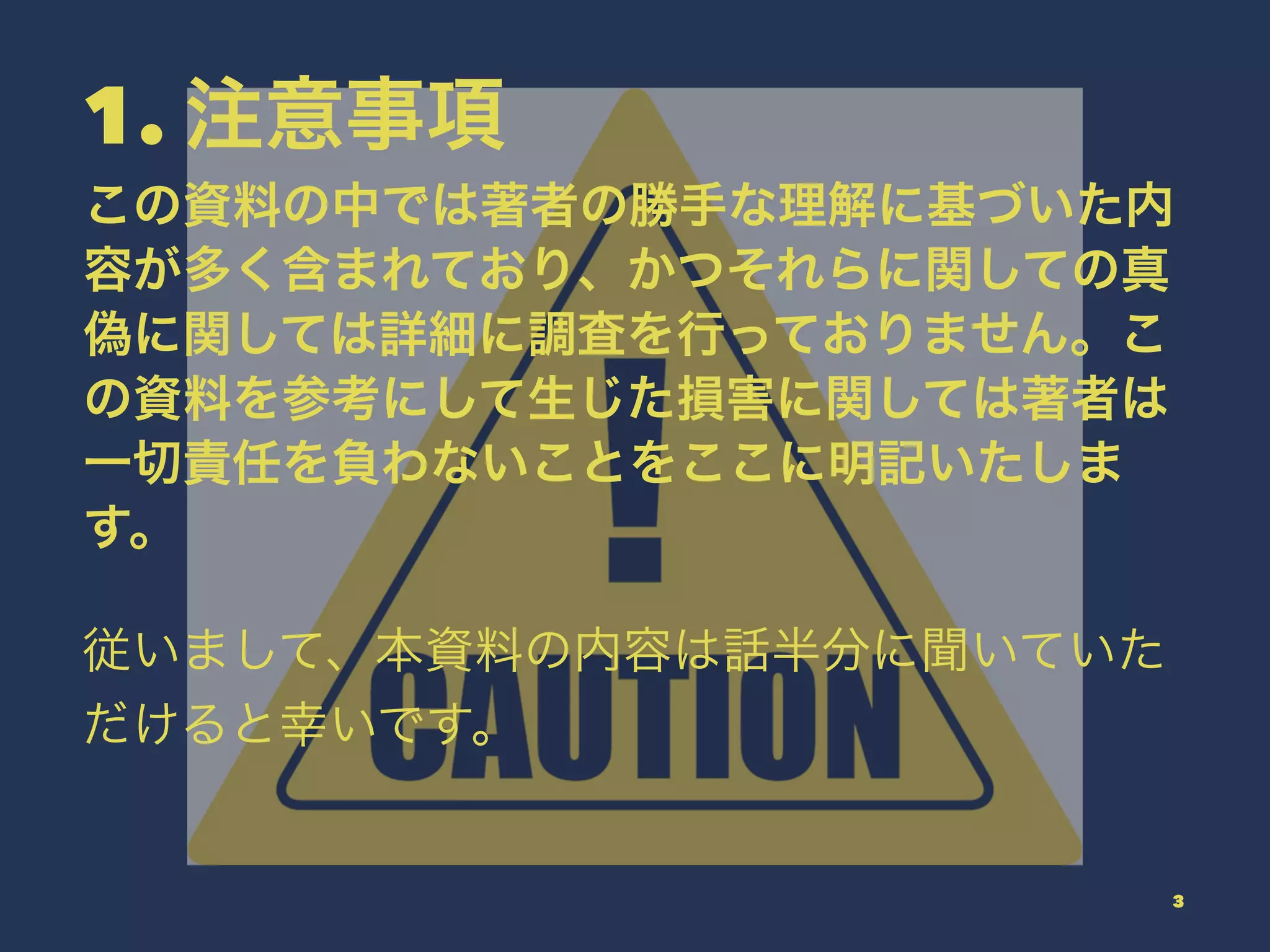 1. 注意事項
この資料の中では著者の勝手な理解に基づいた内
容が多く含まれており、かつそれらに関しての真
偽に関しては詳細に調査を行っておりません。こ
の資料を参考にして生じた損害に関しては著者は
一切責任を負わないことをここに明記いたしま
す。
従いまして、本資料の内容は話半分に聞いていた
だけると幸いです。
3
 