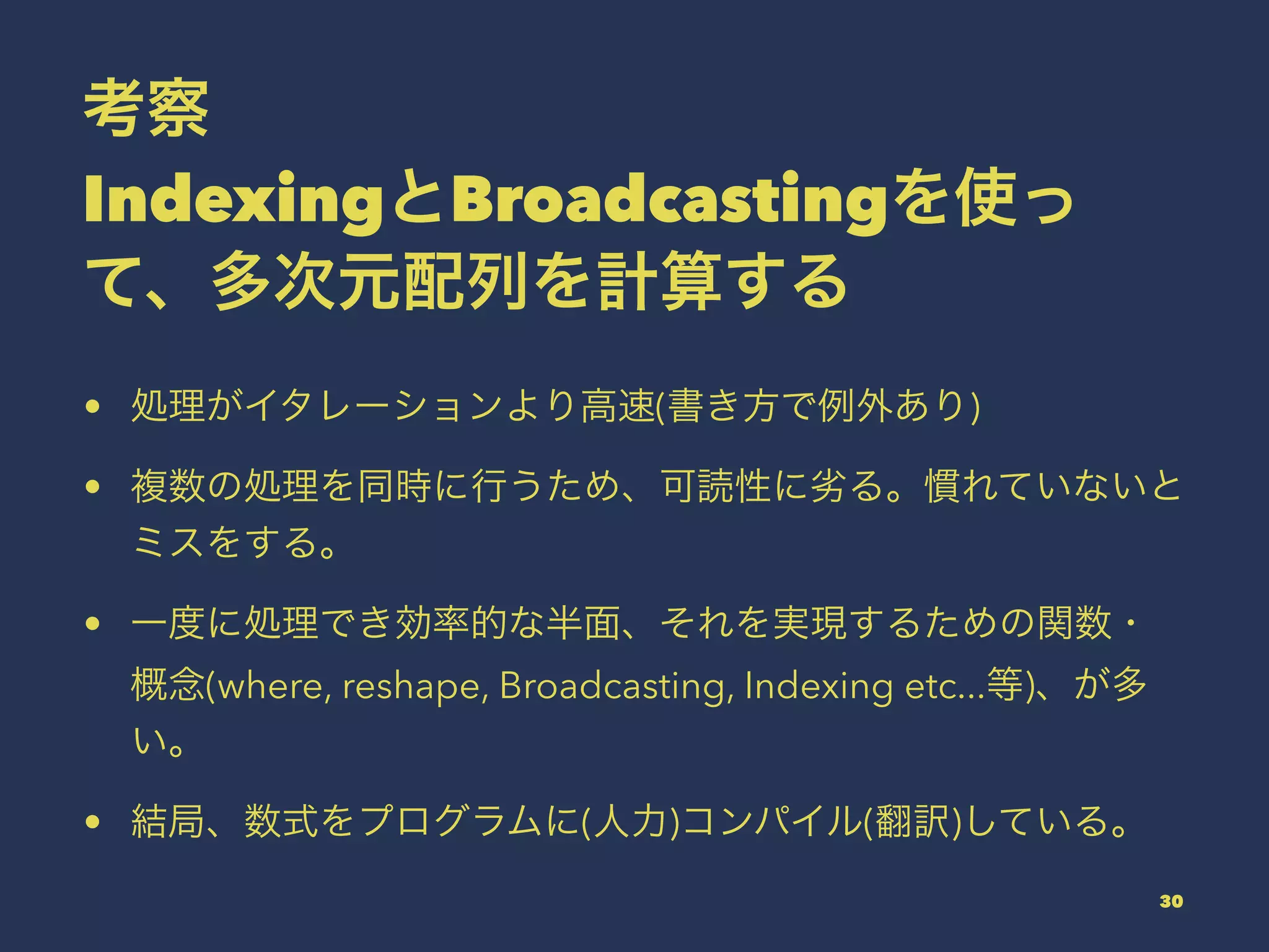 考察
IndexingとBroadcastingを使っ
て、多次元配列を計算する
• 処理がイタレーションより高速(書き方で例外あり)
• 複数の処理を同時に行うため、可読性に劣る。慣れていないと
ミスをする。
• 一度に処理でき効率的な半面、それを実現するための関数・
概念(where, reshape, Broadcasting, Indexing etc...等)、が多
い。
• 結局、数式をプログラムに(人力)コンパイル(翻訳)している。
30
 