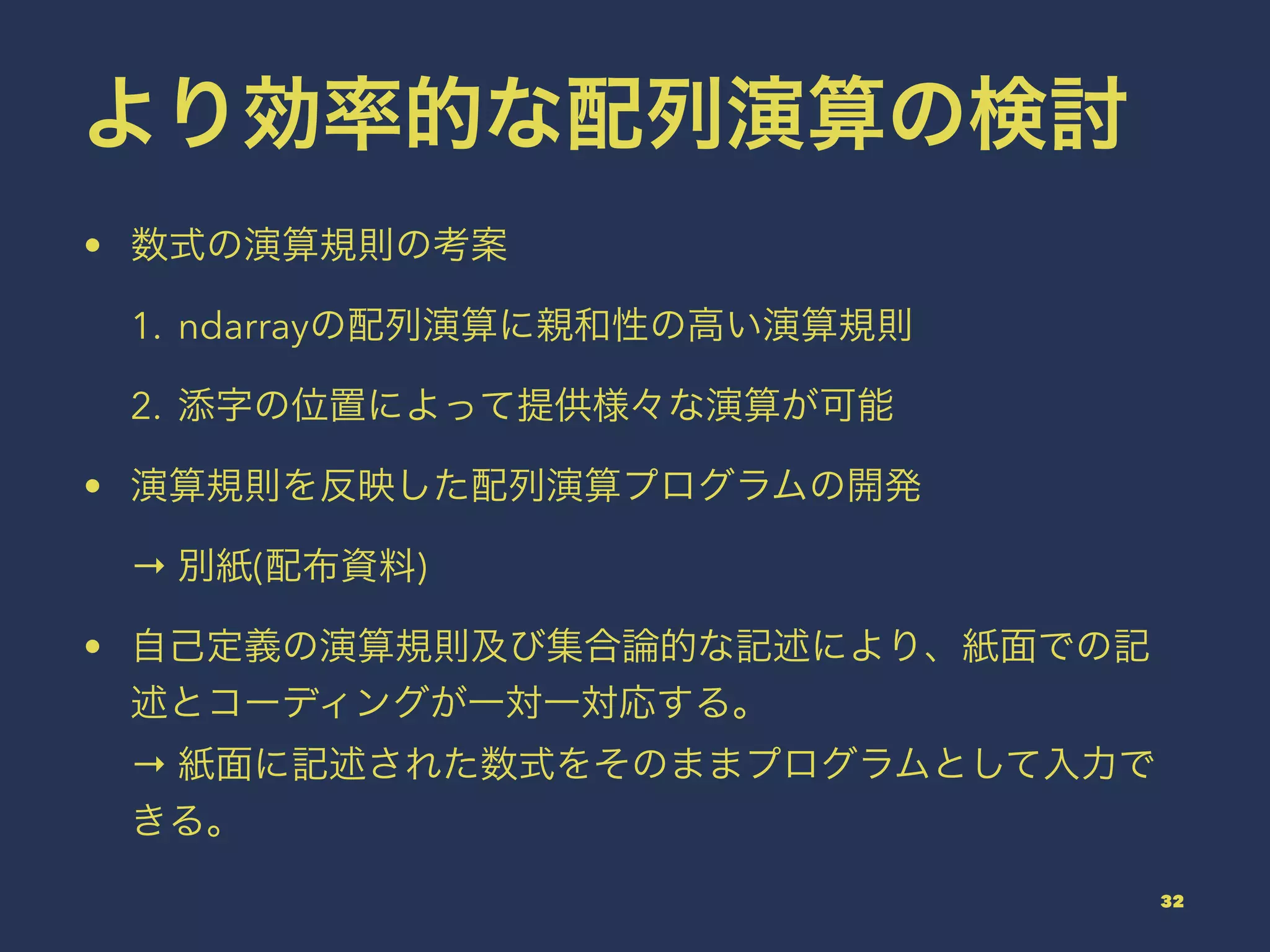 より効率的な配列演算の検討
• 数式の演算規則の考案
1. ndarrayの配列演算に親和性の高い演算規則
2. 添字の位置によって提供様々な演算が可能
• 演算規則を反映した配列演算プログラムの開発
→ 別紙(配布資料)
• 自己定義の演算規則及び集合論的な記述により、紙面での記
述とコーディングが一対一対応する。
→ 紙面に記述された数式をそのままプログラムとして入力で
きる。
32
 