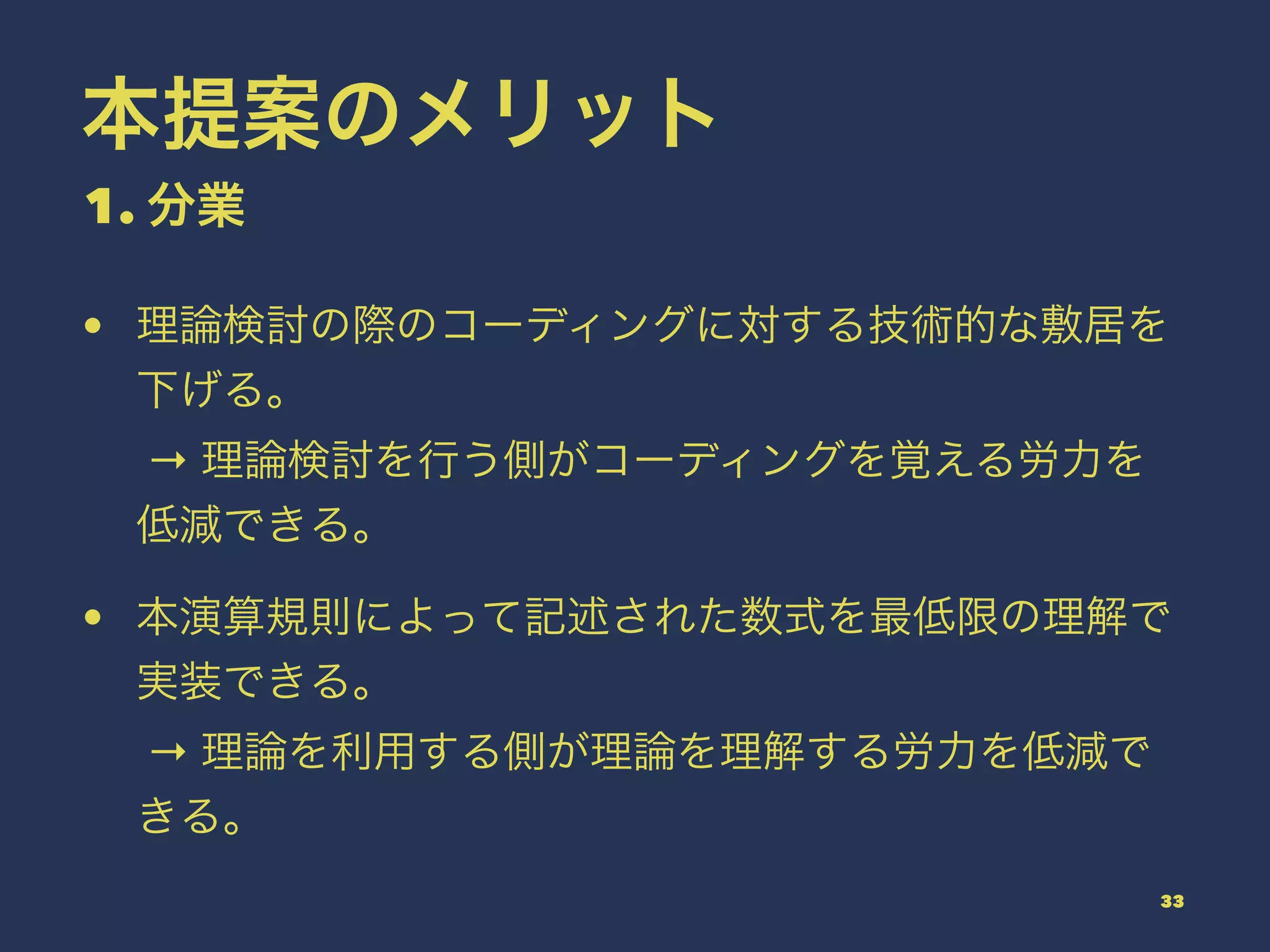 本提案のメリット
1. 分業
• 理論検討の際のコーディングに対する技術的な敷居を
下げる。
→ 理論検討を行う側がコーディングを覚える労力を
低減できる。
• 本演算規則によって記述された数式を最低限の理解で
実装できる。
→ 理論を利用する側が理論を理解する労力を低減で
きる。
33
 