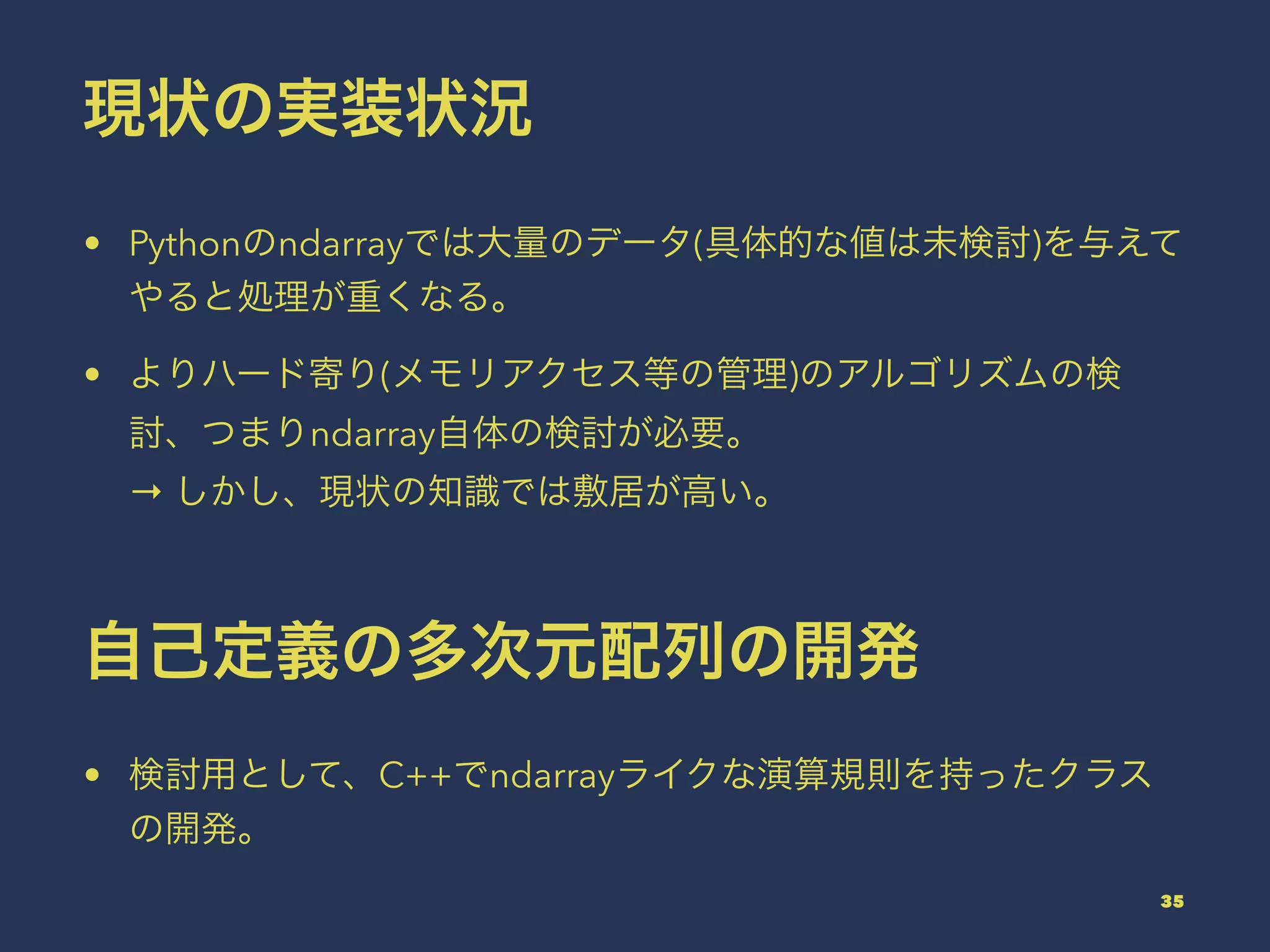現状の実装状況
• Pythonのndarrayでは大量のデータ(具体的な値は未検討)を与えて
やると処理が重くなる。
• よりハード寄り(メモリアクセス等の管理)のアルゴリズムの検
討、つまりndarray自体の検討が必要。
→ しかし、現状の知識では敷居が高い。
自己定義の多次元配列の開発
• 検討用として、C++でndarrayライクな演算規則を持ったクラス
の開発。
35
 