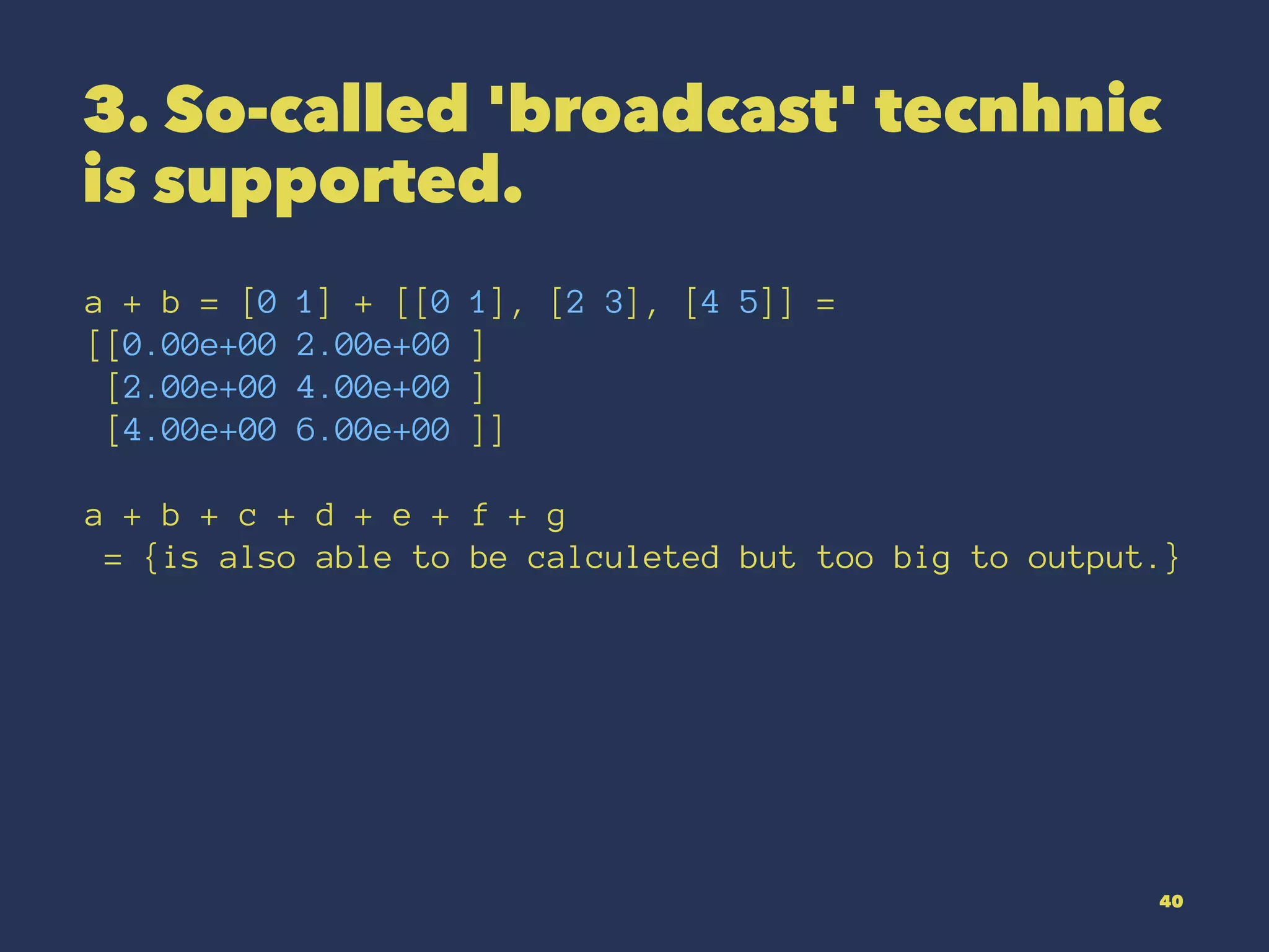 3. So-called 'broadcast' tecnhnic
is supported.
a + b = [0 1] + [[0 1], [2 3], [4 5]] =
[[0.00e+00 2.00e+00 ]
[2.00e+00 4.00e+00 ]
[4.00e+00 6.00e+00 ]]
a + b + c + d + e + f + g
= {is also able to be calculeted but too big to output.}
40
 