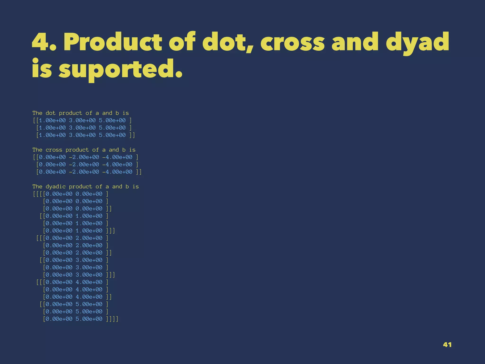 4. Product of dot, cross and dyad
is suported.
The dot product of a and b is
[[1.00e+00 3.00e+00 5.00e+00 ]
[1.00e+00 3.00e+00 5.00e+00 ]
[1.00e+00 3.00e+00 5.00e+00 ]]
The cross product of a and b is
[[0.00e+00 -2.00e+00 -4.00e+00 ]
[0.00e+00 -2.00e+00 -4.00e+00 ]
[0.00e+00 -2.00e+00 -4.00e+00 ]]
The dyadic product of a and b is
[[[[0.00e+00 0.00e+00 ]
[0.00e+00 0.00e+00 ]
[0.00e+00 0.00e+00 ]]
[[0.00e+00 1.00e+00 ]
[0.00e+00 1.00e+00 ]
[0.00e+00 1.00e+00 ]]]
[[[0.00e+00 2.00e+00 ]
[0.00e+00 2.00e+00 ]
[0.00e+00 2.00e+00 ]]
[[0.00e+00 3.00e+00 ]
[0.00e+00 3.00e+00 ]
[0.00e+00 3.00e+00 ]]]
[[[0.00e+00 4.00e+00 ]
[0.00e+00 4.00e+00 ]
[0.00e+00 4.00e+00 ]]
[[0.00e+00 5.00e+00 ]
[0.00e+00 5.00e+00 ]
[0.00e+00 5.00e+00 ]]]]
41
 