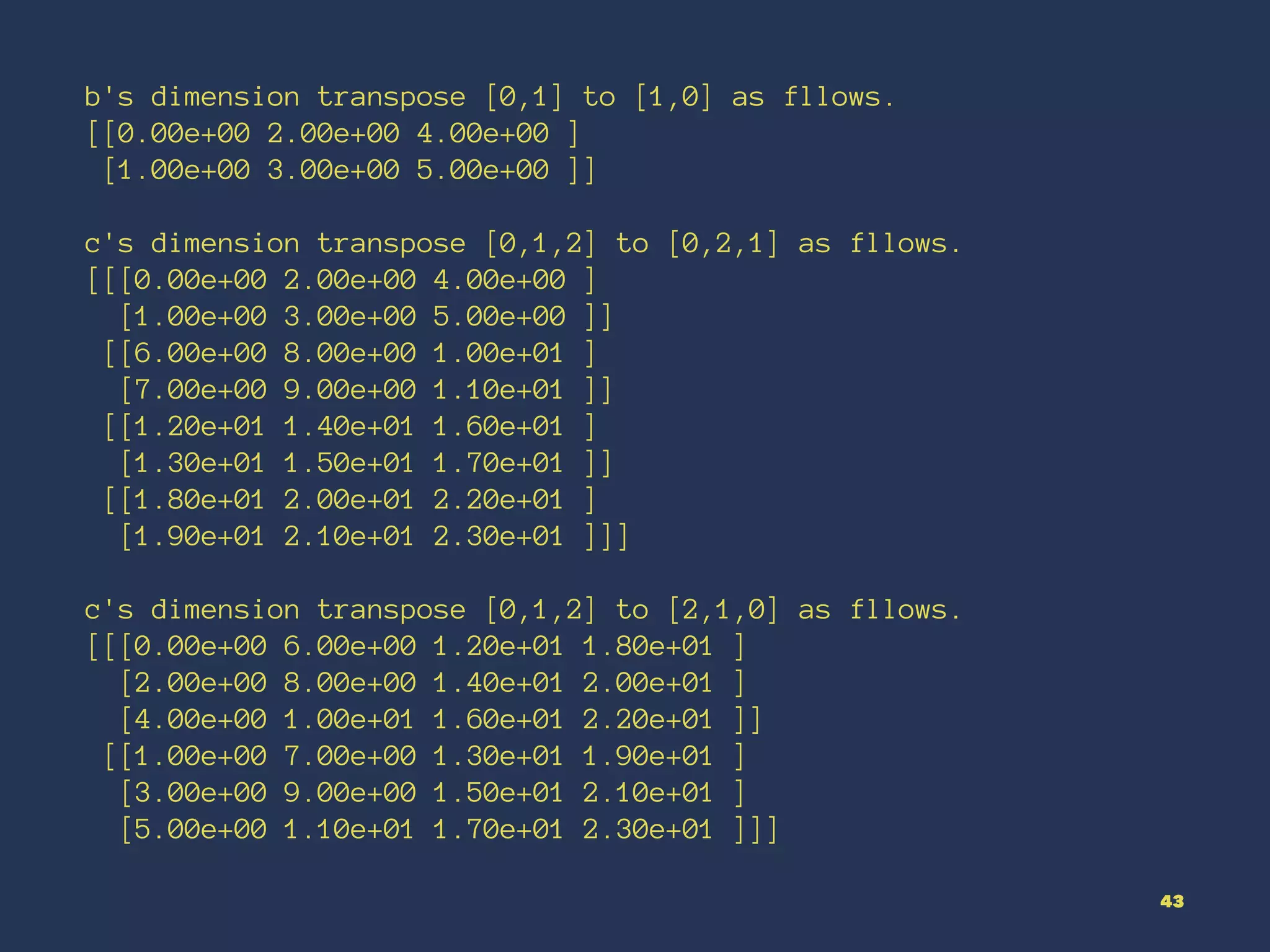 b's dimension transpose [0,1] to [1,0] as fllows.
[[0.00e+00 2.00e+00 4.00e+00 ]
[1.00e+00 3.00e+00 5.00e+00 ]]
c's dimension transpose [0,1,2] to [0,2,1] as fllows.
[[[0.00e+00 2.00e+00 4.00e+00 ]
[1.00e+00 3.00e+00 5.00e+00 ]]
[[6.00e+00 8.00e+00 1.00e+01 ]
[7.00e+00 9.00e+00 1.10e+01 ]]
[[1.20e+01 1.40e+01 1.60e+01 ]
[1.30e+01 1.50e+01 1.70e+01 ]]
[[1.80e+01 2.00e+01 2.20e+01 ]
[1.90e+01 2.10e+01 2.30e+01 ]]]
c's dimension transpose [0,1,2] to [2,1,0] as fllows.
[[[0.00e+00 6.00e+00 1.20e+01 1.80e+01 ]
[2.00e+00 8.00e+00 1.40e+01 2.00e+01 ]
[4.00e+00 1.00e+01 1.60e+01 2.20e+01 ]]
[[1.00e+00 7.00e+00 1.30e+01 1.90e+01 ]
[3.00e+00 9.00e+00 1.50e+01 2.10e+01 ]
[5.00e+00 1.10e+01 1.70e+01 2.30e+01 ]]]
43
 