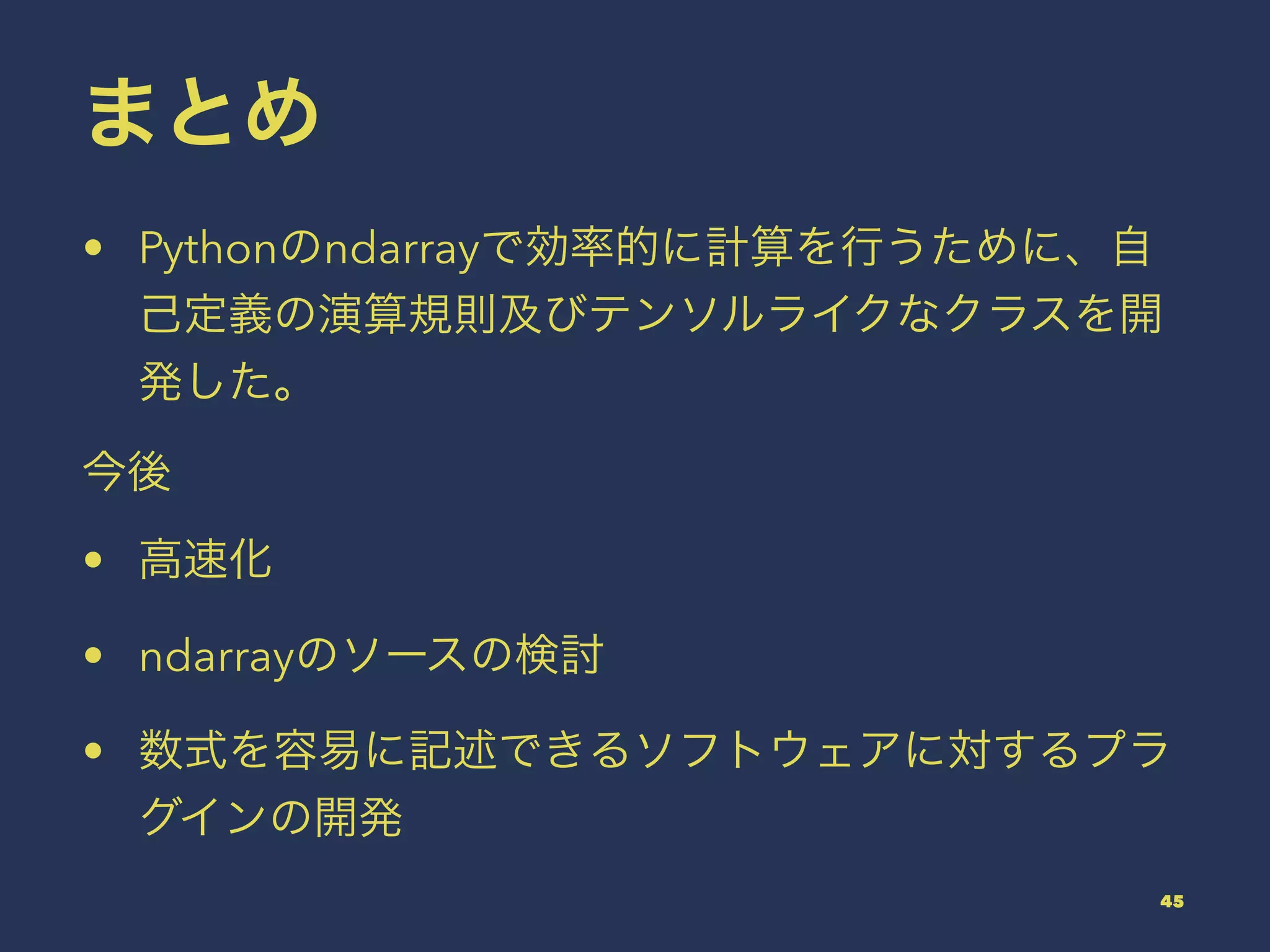 まとめ
• Pythonのndarrayで効率的に計算を行うために、自
己定義の演算規則及びテンソルライクなクラスを開
発した。
今後
• 高速化
• ndarrayのソースの検討
• 数式を容易に記述できるソフトウェアに対するプラ
グインの開発
45
 