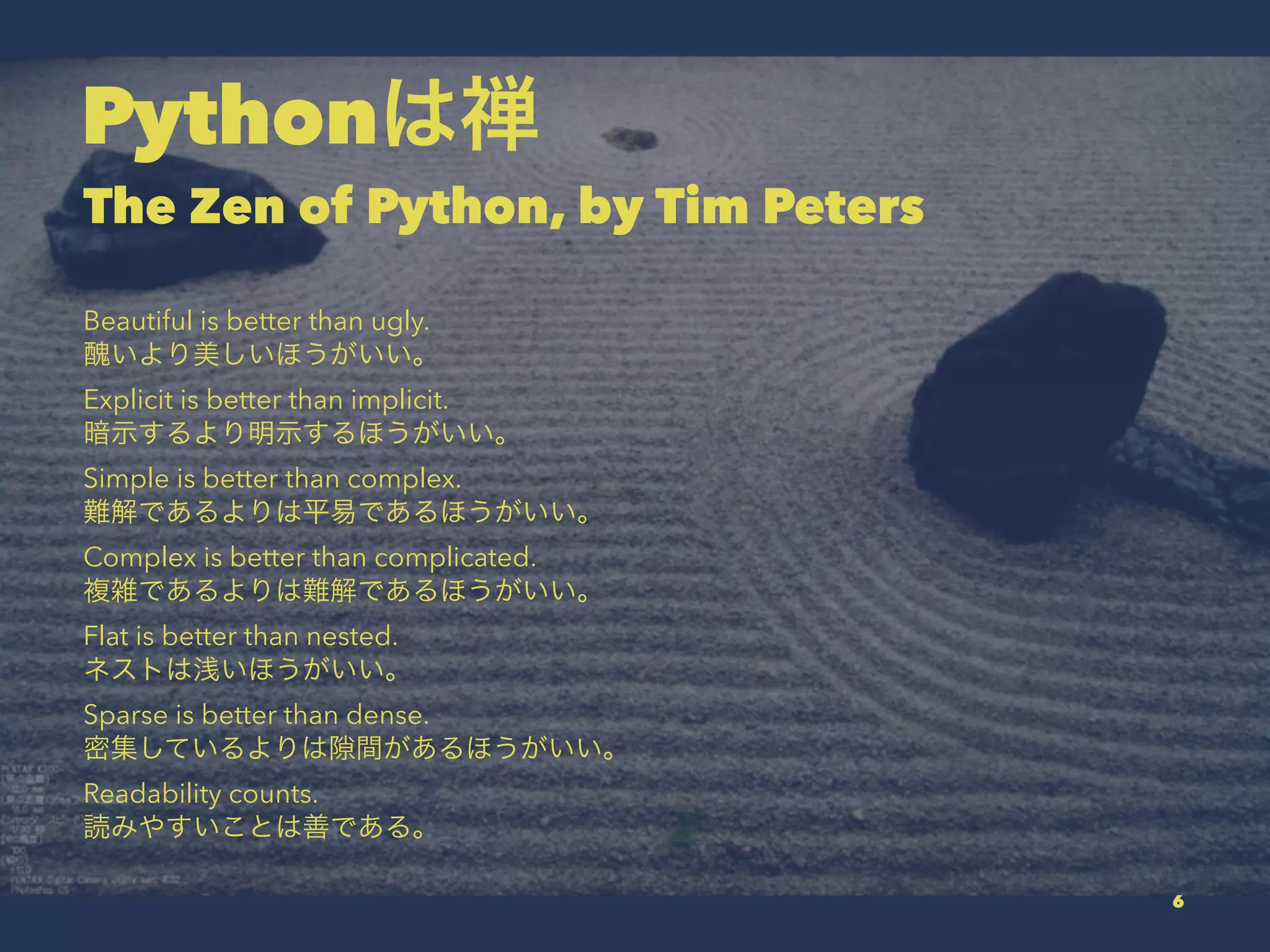 Pythonは禅
The Zen of Python, by Tim Peters
Beautiful is better than ugly.
醜いより美しいほうがいい。
Explicit is better than implicit.
暗示するより明示するほうがいい。
Simple is better than complex.
難解であるよりは平易であるほうがいい。
Complex is better than complicated.
複雑であるよりは難解であるほうがいい。
Flat is better than nested.
ネストは浅いほうがいい。
Sparse is better than dense.
密集しているよりは 間があるほうがいい。
Readability counts.
読みやすいことは善である。
6
 