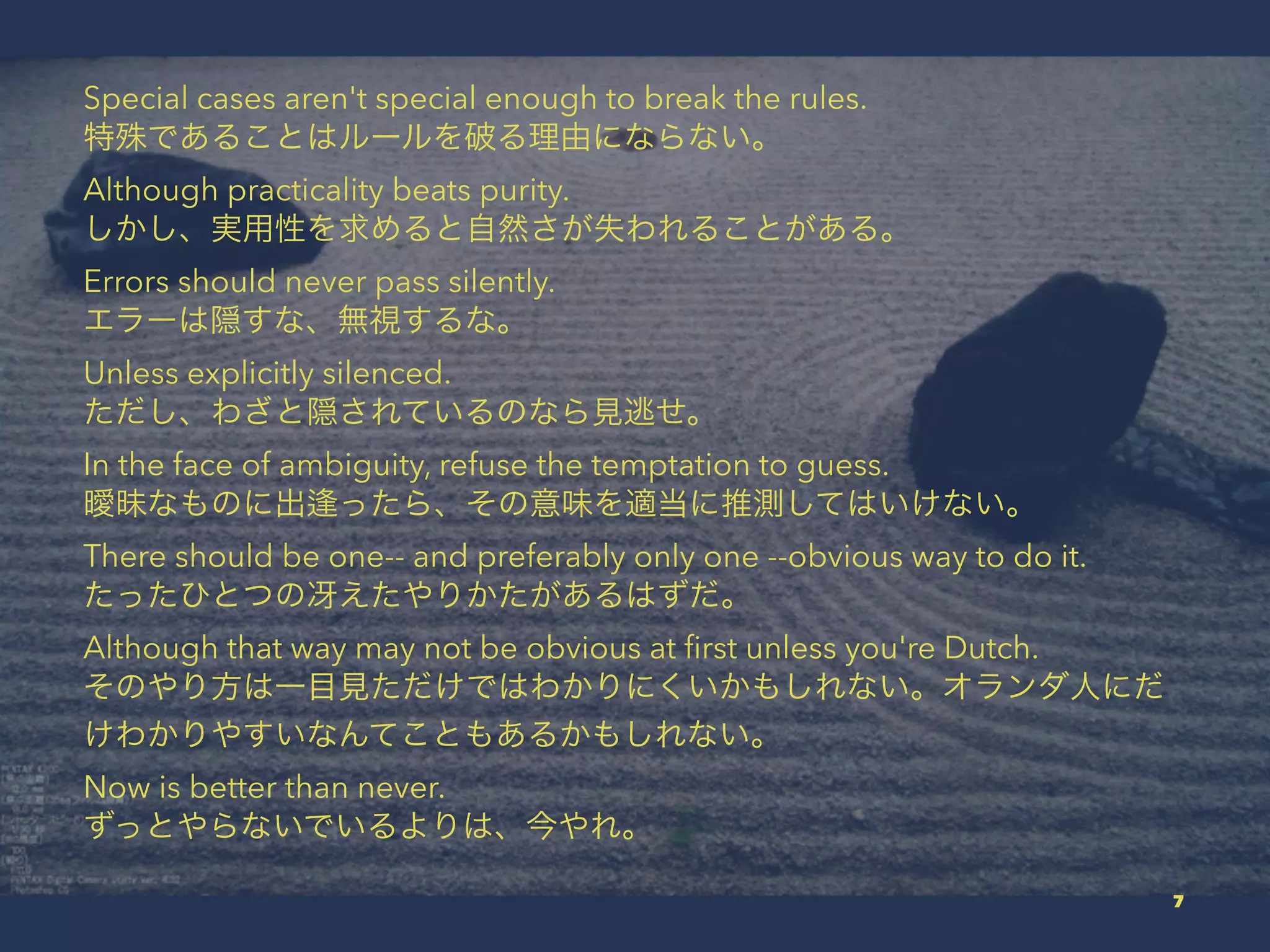 Special cases aren't special enough to break the rules.
特殊であることはルールを破る理由にならない。
Although practicality beats purity.
しかし、実用性を求めると自然さが失われることがある。
Errors should never pass silently.
エラーは隠すな、無視するな。
Unless explicitly silenced.
ただし、わざと隠されているのなら見逃せ。
In the face of ambiguity, refuse the temptation to guess.
曖昧なものに出 ったら、その意味を適当に推測してはいけない。
There should be one-- and preferably only one --obvious way to do it.
たったひとつの冴えたやりかたがあるはずだ。
Although that way may not be obvious at ﬁrst unless you're Dutch.
そのやり方は一目見ただけではわかりにくいかもしれない。オランダ人にだ
けわかりやすいなんてこともあるかもしれない。
Now is better than never.
ずっとやらないでいるよりは、今やれ。
7
 