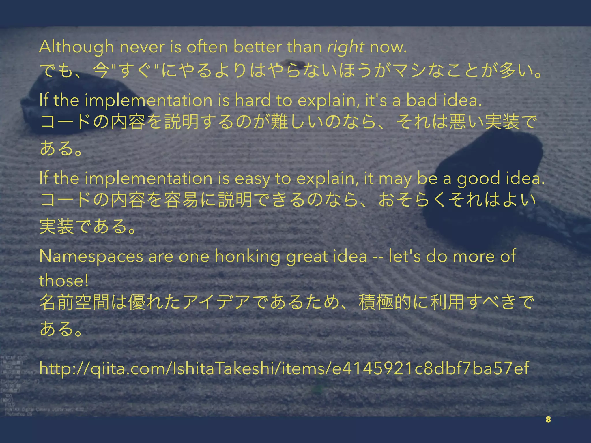 Although never is often better than right now.
でも、今"すぐ"にやるよりはやらないほうがマシなことが多い。
If the implementation is hard to explain, it's a bad idea.
コードの内容を説明するのが難しいのなら、それは悪い実装で
ある。
If the implementation is easy to explain, it may be a good idea.
コードの内容を容易に説明できるのなら、おそらくそれはよい
実装である。
Namespaces are one honking great idea -- let's do more of
those!
名前空間は優れたアイデアであるため、積極的に利用すべきで
ある。
http://qiita.com/IshitaTakeshi/items/e4145921c8dbf7ba57ef
8
 