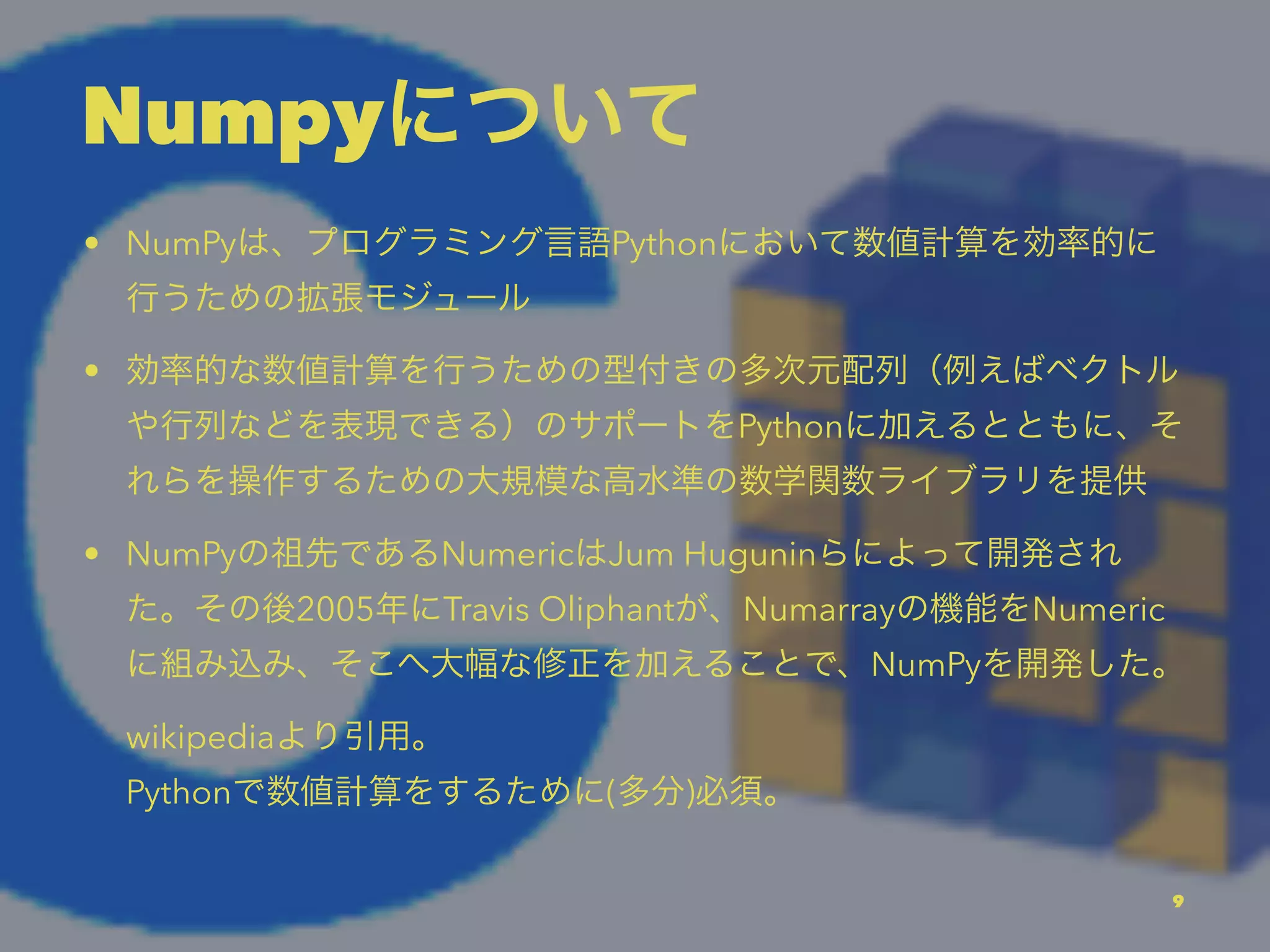 Numpyについて
• NumPyは、プログラミング言語Pythonにおいて数値計算を効率的に
行うための拡張モジュール
• 効率的な数値計算を行うための型付きの多次元配列（例えばベクトル
や行列などを表現できる）のサポートをPythonに加えるとともに、そ
れらを操作するための大規模な高水準の数学関数ライブラリを提供
• NumPyの祖先であるNumericはJum Huguninらによって開発され
た。その後2005年にTravis Oliphantが、Numarrayの機能をNumeric
に組み込み、そこへ大幅な修正を加えることで、NumPyを開発した。
wikipediaより引用。
Pythonで数値計算をするために(多分)必須。
9
 
