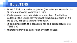Sreeraj S R
Burst TENS
 Burst TENS is a series of pulses (i.e. a train), repeated 1-
5 times a second, commonly twice.
 Each train or burst consists of a number of individual
pulses at the usual conventional TENS frequencies of 50
Hz to 100 Hz but at higher intensity.
 It combines both the conventional and acupuncture-like
TENS and
 therefore provides pain relief by both routes.
 