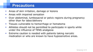 Sreeraj S R
Precautions
 Areas of skin irritation, damage or lesions
 Areas with impaired sensation
 Over abdominal, lumbosacral or pelvic regions during pregnancy
other than for labor/delivery
 Tissues vulnerable to hemorrhage or hematoma
 Athletes should not be permitted to participate in sports while
under the influence of TENS analgesia
 Extreme caution is needed with patients taking narcotic
medication or who are known to have hyposensitive areas.
 