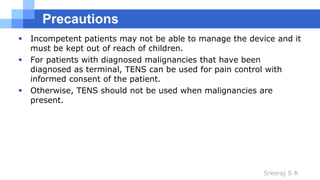 Sreeraj S R
Precautions
 Incompetent patients may not be able to manage the device and it
must be kept out of reach of children.
 For patients with diagnosed malignancies that have been
diagnosed as terminal, TENS can be used for pain control with
informed consent of the patient.
 Otherwise, TENS should not be used when malignancies are
present.
 