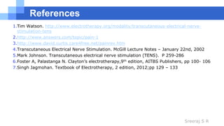 Sreeraj S R
References
1.Tim Watson. http://www.electrotherapy.org/modality/transcutaneous-electrical-nerve-
stimulation-tens
2.http://www.answers.com/topic/pain-1
3.http://www.david.curtis.care4free.net/painrev.htm
4.Transcutaneous Electrical Nerve Stimulation. McGill Lecture Notes – January 22nd, 2002
5.Mark Johnson. Transcutaneous electrical nerve stimulation (TENS). P 259-286
6.Foster A, Palastanga N. Clayton’s electrotherapy,9th edition, AITBS Publishers, pp 100- 106
7.Singh Jagmohan. Textbook of Electrotherapy, 2 edition, 2012;pp 129 – 133
 