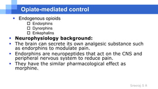 Sreeraj S R
Opiate-mediated control
 Endogenous opioids
 Endorphins
 Dynorphins
 Enkephalins
 Neurophysiology background:
 The brain can secrete its own analgesic substance such
as endorphins to modulate pain.
 Endorphins are neuropeptides that act on the CNS and
peripheral nervous system to reduce pain.
 They have the similar pharmacological effect as
morphine.
 