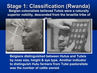 Stage 1: Classification (Rwanda)Stage 1: Classification (Rwanda)
Belgian colonialists believed Tutsis were a naturally
superior nobility, descended from the Israelite tribe of
Ham.
Belgians distinguished between Hutus and Tutsis
by nose size, height & eye type. Another indicator
to distinguish Hutu farmers from Tutsi pastoralists
was the number of cattle owned.
 