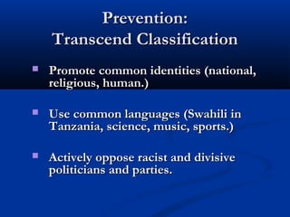 Prevention:Prevention:
Transcend ClassificationTranscend Classification
 Promote common identities (national,Promote common identities (national,
religious, human.)religious, human.)
 Use common languages (Swahili inUse common languages (Swahili in
Tanzania, science, music, sports.)Tanzania, science, music, sports.)
 Actively oppose racist and divisiveActively oppose racist and divisive
politicians and parties.politicians and parties.
 