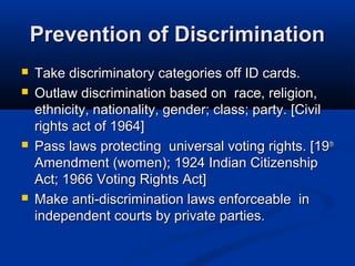 Prevention of DiscriminationPrevention of Discrimination
 Take discriminatory categories off ID cards.Take discriminatory categories off ID cards.
 Outlaw discrimination based on race, religion,Outlaw discrimination based on race, religion,
ethnicity, nationality, gender; class; party. [Civilethnicity, nationality, gender; class; party. [Civil
rights act of 1964]rights act of 1964]
 Pass laws protecting universal voting rights. [19Pass laws protecting universal voting rights. [19thth
Amendment (women); 1924 Indian CitizenshipAmendment (women); 1924 Indian Citizenship
Act; 1966 Voting Rights Act]Act; 1966 Voting Rights Act]
 Make anti-discrimination laws enforceable inMake anti-discrimination laws enforceable in
independent courts by private parties.independent courts by private parties.
 