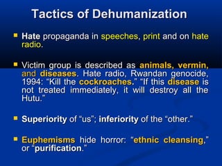 Tactics of DehumanizationTactics of Dehumanization
 HateHate propaganda inpropaganda in speechesspeeches,, printprint and onand on hatehate
radioradio..
 Victim group is described asVictim group is described as animals, vermin,animals, vermin,
andand diseasesdiseases. Hate radio, Rwandan genocide,. Hate radio, Rwandan genocide,
1994:1994: “Kill the“Kill the cockroachescockroaches..” “If this” “If this diseasedisease isis
not treated immediately, it will destroy all thenot treated immediately, it will destroy all the
Hutu.”Hutu.”
 SuperioritySuperiority ofof “us”;“us”; inferiorityinferiority of the “other.”of the “other.”
 EuphemismsEuphemisms hide horror:hide horror: ““ethnic cleansingethnic cleansing,”,”
or “or “purificationpurification.”.”
 