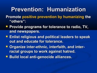 Prevention: HumanizationPrevention: Humanization
PromotePromote positive prevention by humanizingpositive prevention by humanizing thethe
“others”:“others”:
 Provide programs for tolerance to radio, TV,Provide programs for tolerance to radio, TV,
and newspapers.and newspapers.
 Enlist religious and political leaders to speakEnlist religious and political leaders to speak
out and educate for tolerance.out and educate for tolerance.
 Organize inter-ethnic, interfaith, and inter-Organize inter-ethnic, interfaith, and inter-
racial groups to work against hatred.racial groups to work against hatred.
 Build local anti-genocide alliances.Build local anti-genocide alliances.
 