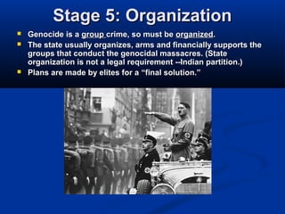 Stage 5: OrganizationStage 5: Organization
 Genocide is aGenocide is a groupgroup crime, so must becrime, so must be organizedorganized..
 The state usually organizes, arms and financially supports theThe state usually organizes, arms and financially supports the
groups that conduct the genocidal massacres. (Stategroups that conduct the genocidal massacres. (State
organization is not a legal requirement --Indian partition.)organization is not a legal requirement --Indian partition.)
 Plans are made by elites for aPlans are made by elites for a “final solution.”“final solution.”
 