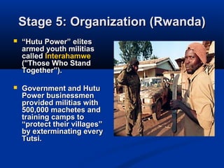 Stage 5: Organization (Rwanda)Stage 5: Organization (Rwanda)
 ““Hutu Power” elitesHutu Power” elites
armed youth militiasarmed youth militias
calledcalled InterahamweInterahamwe
("Those Who Stand("Those Who Stand
Together”).Together”).
 Government and HutuGovernment and Hutu
Power businessmenPower businessmen
provided militias withprovided militias with
500,000 machetes and500,000 machetes and
training camps totraining camps to
“protect their villages”“protect their villages”
by exterminating everyby exterminating every
Tutsi.Tutsi.
 