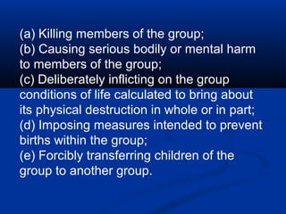 (a) Killing members of the group;
(b) Causing serious bodily or mental harm
to members of the group;
(c) Deliberately inflicting on the group
conditions of life calculated to bring about
its physical destruction in whole or in part;
(d) Imposing measures intended to prevent
births within the group;
(e) Forcibly transferring children of the
group to another group.
 