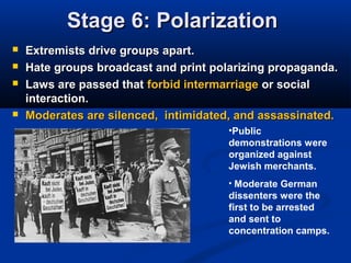 Stage 6: PolarizationStage 6: Polarization
 Extremists drive groups apart.Extremists drive groups apart.
 Hate groups broadcast and print polarizing propaganda.Hate groups broadcast and print polarizing propaganda.
 Laws are passed thatLaws are passed that forbid intermarriageforbid intermarriage or socialor social
interaction.interaction.
 Moderates are silenced, intimidated, and assassinated.Moderates are silenced, intimidated, and assassinated.
•Public
demonstrations were
organized against
Jewish merchants.
• Moderate German
dissenters were the
first to be arrested
and sent to
concentration camps.
 
