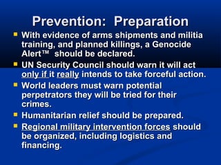 Prevention: PreparationPrevention: Preparation
 With evidence of arms shipments and militiaWith evidence of arms shipments and militia
training, and planned killings, a Genocidetraining, and planned killings, a Genocide
Alert™ should be declared.Alert™ should be declared.
 UN Security Council should warn it will actUN Security Council should warn it will act
only ifonly if itit reallyreally intends to take forceful action.intends to take forceful action.
 World leaders must warn potentialWorld leaders must warn potential
perpetrators they will be tried for theirperpetrators they will be tried for their
crimes.crimes.
 Humanitarian relief should be prepared.Humanitarian relief should be prepared.
 Regional military intervention forcesRegional military intervention forces shouldshould
be organized, including logistics andbe organized, including logistics and
financing.financing.
 