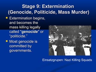 Stage 9: ExterminationStage 9: Extermination
(Genocide, Politicide, Mass Murder)(Genocide, Politicide, Mass Murder)
 Extermination begins,Extermination begins,
and becomes theand becomes the
mass killing legallymass killing legally
called "called "genocidegenocide" or" or
“politicide.”“politicide.”
 Most genocide isMost genocide is
committed bycommitted by
governments.governments.
Einsatzgrupen: Nazi Killing Squads
 