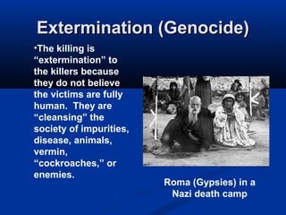 Extermination (Genocide)Extermination (Genocide)
Roma (Gypsies) in a
Nazi death camp
•The killing is
“extermination” to
the killers because
they do not believe
the victims are fully
human. They are
“cleansing” the
society of impurities,
disease, animals,
vermin,
“cockroaches,” or
enemies.
 