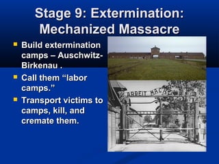Stage 9: Extermination:Stage 9: Extermination:
Mechanized MassacreMechanized Massacre
 Build exterminationBuild extermination
camps – Auschwitz-camps – Auschwitz-
Birkenau .Birkenau .
 Call themCall them “labor“labor
camps.”camps.”
 Transport victims toTransport victims to
camps, kill, andcamps, kill, and
cremate them.cremate them.
 