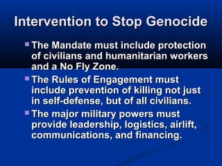 Intervention to Stop GenocideIntervention to Stop Genocide
 The Mandate must include protectionThe Mandate must include protection
of civilians and humanitarian workersof civilians and humanitarian workers
and a No Fly Zone.and a No Fly Zone.
 The Rules of Engagement mustThe Rules of Engagement must
include prevention of killing not justinclude prevention of killing not just
in self-defense, but of all civilians.in self-defense, but of all civilians.
 The major military powers mustThe major military powers must
provide leadership, logistics, airlift,provide leadership, logistics, airlift,
communications, and financing.communications, and financing.
 
