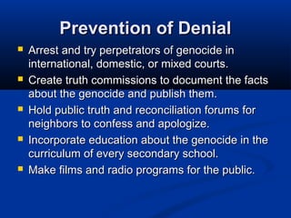 Prevention of DenialPrevention of Denial
 Arrest and try perpetrators of genocide inArrest and try perpetrators of genocide in
international, domestic, or mixed courts.international, domestic, or mixed courts.
 Create truth commissions to document the factsCreate truth commissions to document the facts
about the genocide and publish them.about the genocide and publish them.
 Hold public truth and reconciliation forums forHold public truth and reconciliation forums for
neighbors to confess and apologize.neighbors to confess and apologize.
 Incorporate education about the genocide in theIncorporate education about the genocide in the
curriculum of every secondary school.curriculum of every secondary school.
 Make films and radio programs for the public.Make films and radio programs for the public.
 