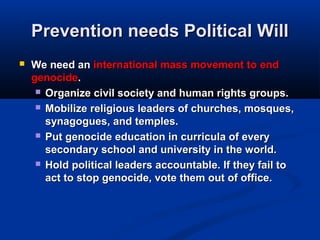 Prevention needs Political WillPrevention needs Political Will
 We need anWe need an international mass movement tointernational mass movement to endend
genocidegenocide..
 Organize civil society and human rights groups.Organize civil society and human rights groups.
 Mobilize religious leaders of churches, mosques,Mobilize religious leaders of churches, mosques,
synagogues, and temples.synagogues, and temples.
 Put genocide education in curricula of everyPut genocide education in curricula of every
secondary school and university in the world.secondary school and university in the world.
 Hold political leaders accountable. If they fail toHold political leaders accountable. If they fail to
act to stop genocide, vote them out of office.act to stop genocide, vote them out of office.
 