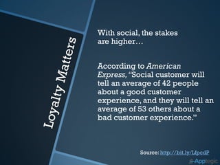 With social, the stakes
are higher…


According to American
Express, “Social customer will
tell an average of 42 people
about a good customer
experience, and they will tell an
average of 53 others about a
bad customer experience.”



            Source: http://bit.ly/LfpcdP
 