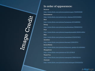 In order of appearance:
Racecar
http://www.flickr.com/photos/psykotrooper/7529553538/
Businessman
http://www.flickr.com/photos/aye_shamus/2676763850/
Bird
http://www.flickr.com/photos/hojusaram/2274489068/
Swing
http://www.flickr.com/photos/amotherslens/7856800372/
Pout
http://www.flickr.com/photos/imagesbywestfall/3606314694/
Man
http://www.flickr.com/photos/toestubber/2729767567/
Question
http://www.flickr.com/photos/oberazzi/318947873/
Social Media
http://www.flickr.com/photos/kdonovan_gaddy/4314364949/
Megaphone
http://www.flickr.com/photos/ari/2211074818
Thank You
http://www.flickr.com/photos/rosengrant/3986742210/
Guitarist
http://www.flickr.com/photos/emilyrawlings/4763023078/
 